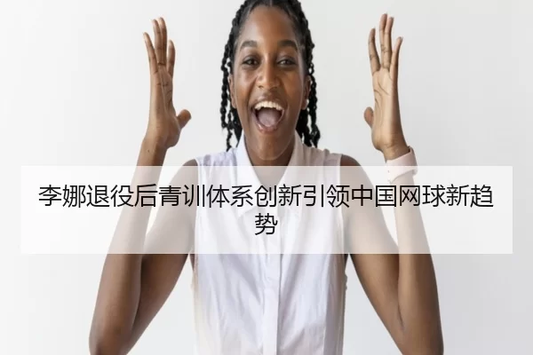 李娜退役后青训体系创新引领中国网球新趋势